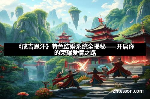 《成吉思汗》特色结婚系统全揭秘——开启你的荣耀爱情之路